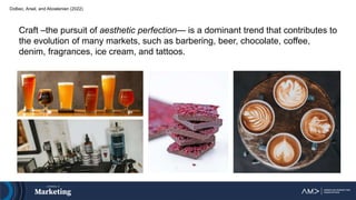 Dolbec, Arsel, and Aboelenien (2022)
Craft –the pursuit of aesthetic perfection— is a dominant trend that contributes to
the evolution of many markets, such as barbering, beer, chocolate, coffee,
denim, fragrances, ice cream, and tattoos.
 
