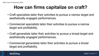 Dolbec, Arsel, and Aboelenien (2022)
How can firms capitalize on craft?
• Craft specialists tailor their activities to pursue a narrow target and
aesthetically engaged performances.
• Commercial specialists tailor their activities to pursue a narrow
target and profitability.
• Craft generalists tailor their activities to pursue a broad target and
aesthetically engaged performances.
• Commercial generalists tailor their activities to pursue a broad
target and profitability.
 