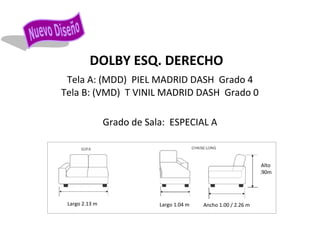 DOLBY ESQ. DERECHO
Tela A: (MDD) PIEL MADRID DASH Grado 4
Tela B: (VMD) T VINIL MADRID DASH Grado 0
Grado de Sala: ESPECIAL A
Largo 2.13 m Largo 1.04 m
Alto
.90m
Ancho 1.00 / 2.26 m
SOFA
 