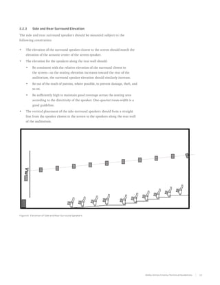 2.2.3	     Side and Rear Surround Elevation

The side and rear surround speakers should be mounted subject to the
following constraints:

•	   The elevation of the surround speaker closest to the screen should match the
     elevation of the acoustic center of the screen speaker.
•	   The elevation for the speakers along the rear wall should:

     •	    Be consistent with the relative elevation of the surround closest to
           the screen—as the seating elevation increases toward the rear of the
           auditorium, the surround speaker elevation should similarly increase.
     •	    Be out of the reach of patrons, where possible, to prevent damage, theft, and
           so on.
     •	    Be sufficiently high to maintain good coverage across the seating area
           according to the directivity of the speaker. One-quarter room-width is a
           good guideline.
•	   The vertical placement of the side surround speakers should form a straight
     line from the speaker closest to the screen to the speakers along the rear wall
     of the auditorium.




Figure 8. Elevation of Side and Rear Surround Speakers




                                                                                           Dolby Atmos Cinema Technical Guidelines   11
 