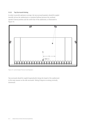 2.2.6	     Top Surround Aiming

In order to provide optimum coverage, the top surround speakers should be angled
laterally (across the auditorium) to a position halfway between the overhead
speaker’s lateral position and the center line of the auditorium, as illustrated in
Figure 14.




Figure 14. Lateral Angle of Top Surround Speakers




Top surrounds should be angled longitudinally (along the length of the auditorium)
in the same manner as the side surrounds. Taking 0 degrees as aiming vertically
downward:




16       Dolby Atmos Cinema Technical Guidelines
 