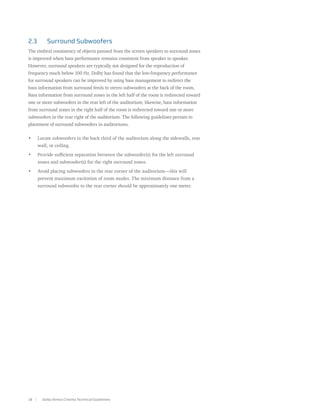 2.3	     Surround Subwoofers
The timbral consistency of objects panned from the screen speakers to surround zones
is improved when bass performance remains consistent from speaker to speaker.
However, surround speakers are typically not designed for the reproduction of
frequency much below 100 Hz. Dolby has found that the low-frequency performance
for surround speakers can be improved by using bass management to redirect the
bass information from surround feeds to stereo subwoofers at the back of the room.
Bass information from surround zones in the left half of the room is redirected toward
one or more subwoofers in the rear left of the auditorium; likewise, bass information
from surround zones in the right half of the room is redirected toward one or more
subwoofers in the rear right of the auditorium. The following guidelines pertain to
placement of surround subwoofers in auditoriums.

•	   Locate subwoofers in the back third of the auditorium along the sidewalls, rear
     wall, or ceiling.
•	   Provide sufficient separation between the subwoofer(s) for the left surround
     zones and subwoofer(s) for the right surround zones.
•	   Avoid placing subwoofers in the rear corner of the auditorium—this will
     prevent maximum excitation of room modes. The minimum distance from a
     surround subwoofer to the rear corner should be approximately one meter.




18     Dolby Atmos Cinema Technical Guidelines
 