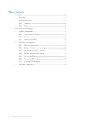 Table of Contents
    1	Introduction	
                  .......................................................................................................................... 3

    	 1.1	Overview...................................................................................................................... 3

    	        1.2	        Purpose and Scope................................................................................................... 3

    		                   1.2.1	Purpose.......................................................................................................... 3

    		                   1.2.2	Scope.............................................................................................................. 3

    2	       Dolby Atmos System Design................................................................................................ 4

    	        2.1	        Screen Loudspeakers............................................................................................... 4

    		                   2.1.1	      Placement and Elevation........................................................................... 4

    		                   2.1.2	Aiming............................................................................................................. 6

    		                   2.1.3	      Screen Subwoofers.................................................................................... 8

    	        2.2	        Surround Loudspeakers.......................................................................................... 9

    		                   2.2.1	      Additional Surrounds................................................................................. 9

    		                   2.2.2	      Side and Rear Surround Spacing..........................................................10

    		                   2.2.3	      Side and Rear Surround Elevation........................................................11

    		                   2.2.4	      Side and Rear Surround Aiming............................................................12

    		                   2.2.5	      Top Surround Placement.........................................................................14

    		                   2.2.6	      Top Surround Aiming................................................................................16

    		                   2.2.7	      Surround Speaker Wiring........................................................................17

    	        2.3	        Surround Subwoofers............................................................................................18




2        Dolby Atmos Cinema Technical Guidelines
 