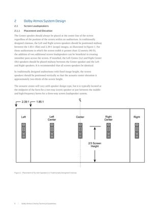 2	         Dolby Atmos System Design
2.1	       Screen Loudspeakers

2.1.1	     Placement and Elevation

The Center speaker should always be placed at the center line of the screen
regardless of the position of the screen within an auditorium. In traditionally
designed cinemas, the Left and Right screen speakers should be positioned midway
between the 1.85:1 (flat) and 2.39:1 (scope) images, as illustrated in Figure 1. For
those auditoriums in which the screen width is greater than 12 meters (40 ft),
the addition of two additional screen loudspeakers can be beneficial in creating
smoother pans across the screen. If installed, the Left Center (Lc) and Right Center
(Rc) speakers should be placed midway between the Center speaker and the Left
and Right speakers. It is recommended that all screen speakers be identical.

In traditionally designed auditoriums with fixed image height, the screen
speakers should be positioned vertically so that the acoustic center elevation is
approximately two-thirds of the screen height.

The acoustic center will vary with speaker design type, but it is typically located at
the midpoint of the horn for a two-way screen speaker or just between the middle-
and high-frequency horns for a three-way screen loudspeaker system.

The acoustic center will vary with speaker design type, but it is typically located at
the midpoint of the horn for a two-way screen speaker or just between the middle-
and high-frequency horn for a three-way screen loudspeaker system.




Figure 1. Placement of Screen Speakers in Traditionally Designed Cinemas




4        Dolby Atmos Cinema Technical Guidelines
 