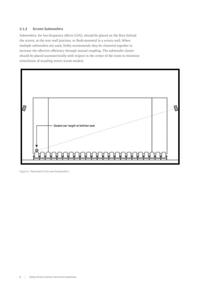 2.1.3	     Screen Subwoofers

Subwoofers, for low-frequency effects (LFE), should be placed on the floor behind
the screen, at the rear wall junction, or flush-mounted in a screen wall. When
multiple subwoofers are used, Dolby recommends they be clustered together to
increase the effective efficiency through mutual coupling. The subwoofer cluster
should be placed asymmetrically with respect to the center of the room to minimize
stimulation of standing waves (room modes).




Figure 5. Placement of Screen Subwoofers




8        Dolby Atmos Cinema Technical Guidelines
 