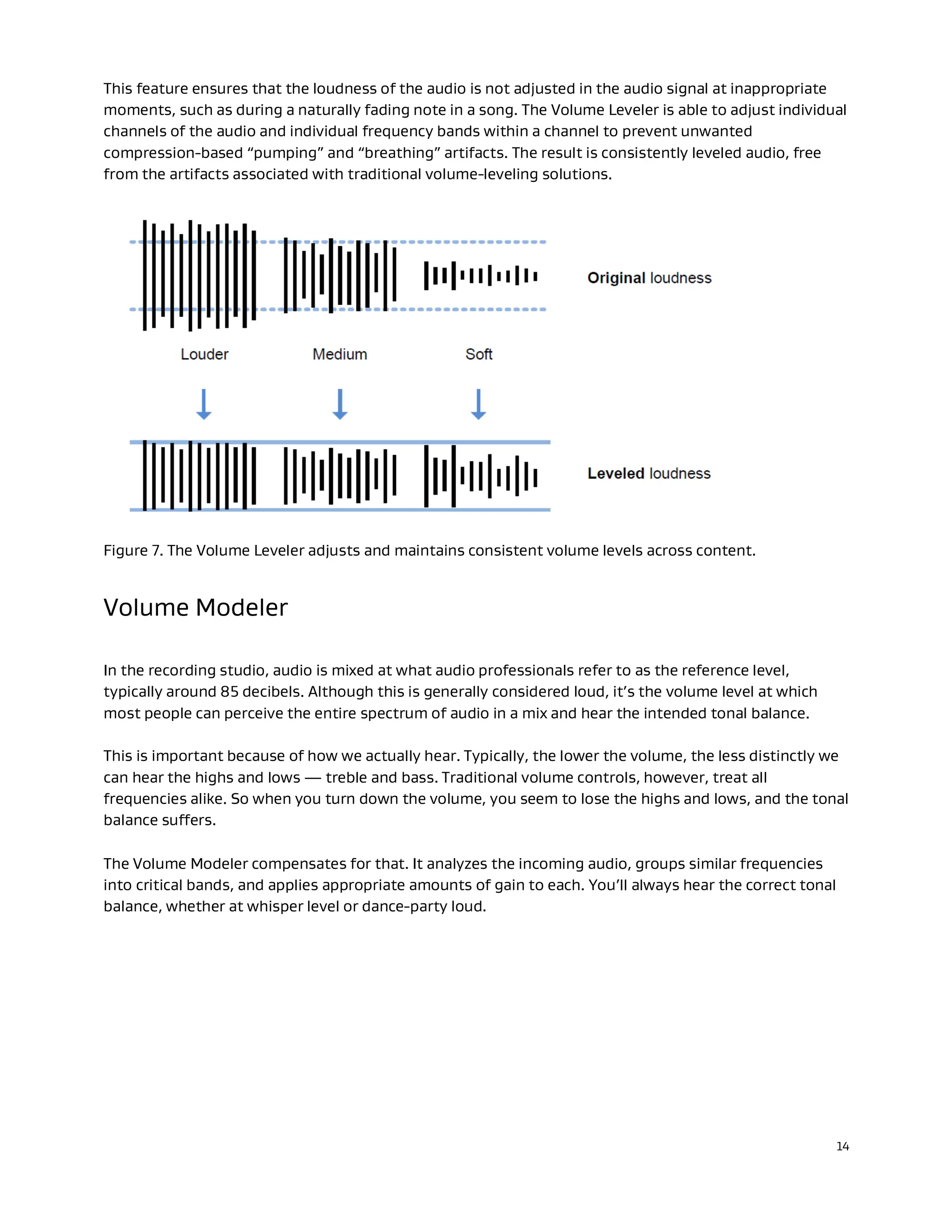 14
This feature ensures that the loudness of the audio is not adjusted in the audio signal at inappropriate
moments, such as during a naturally fading note in a song. The Volume Leveler is able to adjust individual
channels of the audio and individual frequency bands within a channel to prevent unwanted
compression-based “pumping” and “breathing” artifacts. The result is consistently leveled audio, free
from the artifacts associated with traditional volume-leveling solutions.
Figure 7. The Volume Leveler adjusts and maintains consistent volume levels across content.
Volume Modeler
In the recording studio, audio is mixed at what audio professionals refer to as the reference level,
typically around 85 decibels. Although this is generally considered loud, it’s the volume level at which
most people can perceive the entire spectrum of audio in a mix and hear the intended tonal balance.
This is important because of how we actually hear. Typically, the lower the volume, the less distinctly we
can hear the highs and lows — treble and bass. Traditional volume controls, however, treat all
frequencies alike. So when you turn down the volume, you seem to lose the highs and lows, and the tonal
balance suffers.
The Volume Modeler compensates for that. It analyzes the incoming audio, groups similar frequencies
into critical bands, and applies appropriate amounts of gain to each. You’ll always hear the correct tonal
balance, whether at whisper level or dance-party loud.
 