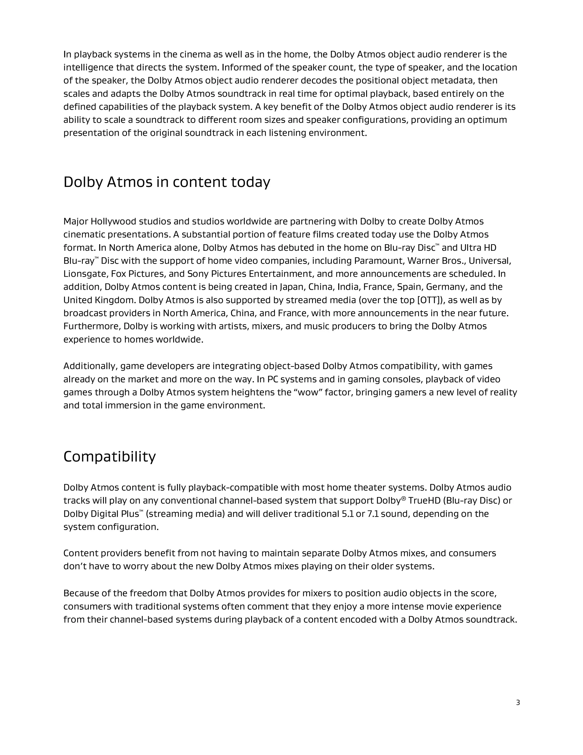 3
In playback systems in the cinema as well as in the home, the Dolby Atmos object audio renderer is the
intelligence that directs the system. Informed of the speaker count, the type of speaker, and the location
of the speaker, the Dolby Atmos object audio renderer decodes the positional object metadata, then
scales and adapts the Dolby Atmos soundtrack in real time for optimal playback, based entirely on the
defined capabilities of the playback system. A key benefit of the Dolby Atmos object audio renderer is its
ability to scale a soundtrack to different room sizes and speaker configurations, providing an optimum
presentation of the original soundtrack in each listening environment.
Dolby Atmos in content today
Major Hollywood studios and studios worldwide are partnering with Dolby to create Dolby Atmos
cinematic presentations. A substantial portion of feature films created today use the Dolby Atmos
format. In North America alone, Dolby Atmos has debuted in the home on Blu-ray Disc™ and Ultra HD
Blu-ray™ Disc with the support of home video companies, including Paramount, Warner Bros., Universal,
Lionsgate, Fox Pictures, and Sony Pictures Entertainment, and more announcements are scheduled. In
addition, Dolby Atmos content is being created in Japan, China, India, France, Spain, Germany, and the
United Kingdom. Dolby Atmos is also supported by streamed media (over the top [OTT]), as well as by
broadcast providers in North America, China, and France, with more announcements in the near future.
Furthermore, Dolby is working with artists, mixers, and music producers to bring the Dolby Atmos
experience to homes worldwide.
Additionally, game developers are integrating object-based Dolby Atmos compatibility, with games
already on the market and more on the way. In PC systems and in gaming consoles, playback of video
games through a Dolby Atmos system heightens the “wow” factor, bringing gamers a new level of reality
and total immersion in the game environment.
Compatibility
Dolby Atmos content is fully playback-compatible with most home theater systems. Dolby Atmos audio
tracks will play on any conventional channel-based system that support Dolby® TrueHD (Blu-ray Disc) or
Dolby Digital Plus™ (streaming media) and will deliver traditional 5.1 or 7.1 sound, depending on the
system configuration.
Content providers benefit from not having to maintain separate Dolby Atmos mixes, and consumers
don’t have to worry about the new Dolby Atmos mixes playing on their older systems.
Because of the freedom that Dolby Atmos provides for mixers to position audio objects in the score,
consumers with traditional systems often comment that they enjoy a more intense movie experience
from their channel-based systems during playback of a content encoded with a Dolby Atmos soundtrack.
 