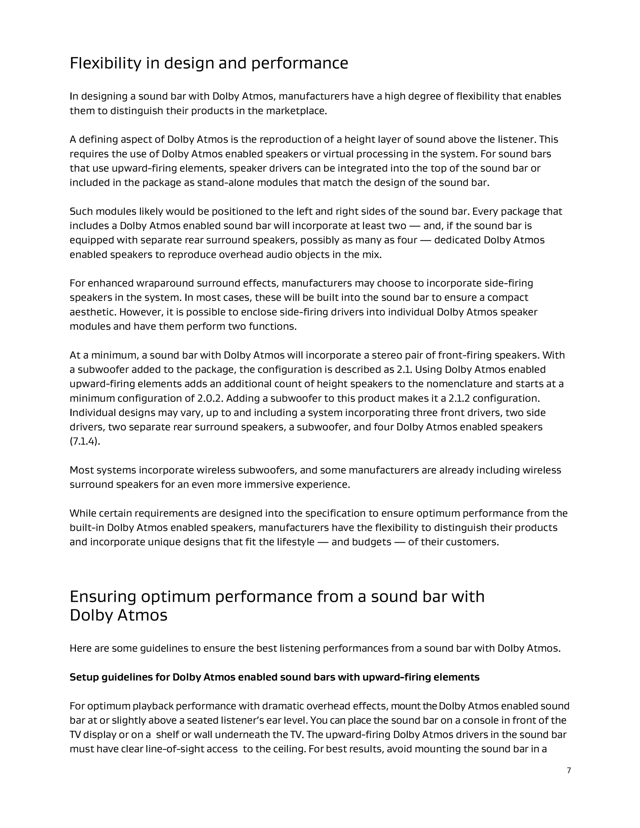 7
Flexibility in design and performance
In designing a sound bar with Dolby Atmos, manufacturers have a high degree of flexibility that enables
them to distinguish their products in the marketplace.
A defining aspect of Dolby Atmos is the reproduction of a height layer of sound above the listener. This
requires the use of Dolby Atmos enabled speakers or virtual processing in the system. For sound bars
that use upward-firing elements, speaker drivers can be integrated into the top of the sound bar or
included in the package as stand-alone modules that match the design of the sound bar.
Such modules likely would be positioned to the left and right sides of the sound bar. Every package that
includes a Dolby Atmos enabled sound bar will incorporate at least two — and, if the sound bar is
equipped with separate rear surround speakers, possibly as many as four — dedicated Dolby Atmos
enabled speakers to reproduce overhead audio objects in the mix.
For enhanced wraparound surround effects, manufacturers may choose to incorporate side-firing
speakers in the system. In most cases, these will be built into the sound bar to ensure a compact
aesthetic. However, it is possible to enclose side-firing drivers into individual Dolby Atmos speaker
modules and have them perform two functions.
At a minimum, a sound bar with Dolby Atmos will incorporate a stereo pair of front-firing speakers. With
a subwoofer added to the package, the configuration is described as 2.1. Using Dolby Atmos enabled
upward-firing elements adds an additional count of height speakers to the nomenclature and starts at a
minimum configuration of 2.0.2. Adding a subwoofer to this product makes it a 2.1.2 configuration.
Individual designs may vary, up to and including a system incorporating three front drivers, two side
drivers, two separate rear surround speakers, a subwoofer, and four Dolby Atmos enabled speakers
(7.1.4).
Most systems incorporate wireless subwoofers, and some manufacturers are already including wireless
surround speakers for an even more immersive experience.
While certain requirements are designed into the specification to ensure optimum performance from the
built-in Dolby Atmos enabled speakers, manufacturers have the flexibility to distinguish their products
and incorporate unique designs that fit the lifestyle — and budgets — of their customers.
Ensuring optimum performance from a sound bar with
Dolby Atmos
Here are some guidelines to ensure the best listening performances from a sound bar with Dolby Atmos.
Setup guidelines for Dolby Atmos enabled sound bars with upward-firing elements
For optimum playback performance with dramatic overhead effects, mounttheDolby Atmos enabled sound
bar at or slightly above a seated listener’s ear level. You can place the sound bar on a console in front of the
TV display or on a shelf or wall underneath the TV. The upward-firing Dolby Atmos drivers in the sound bar
must have clear line-of-sight access to the ceiling. For best results, avoid mounting the sound bar in a
 