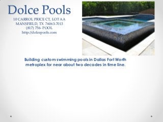 Dolce Pools
10 CARROL PRICE CT, LOT AA
MANSFIELD, TX 76063-7013
(817) 756- POOL
http://dolcepools.com

Building custom swimming pools in Dallas Fort Worth
metroplex for near about two decades in time line.

 