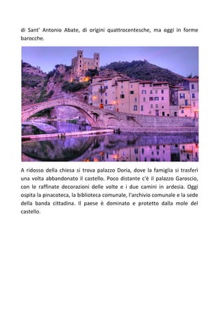 di Sant' Antonio Abate, di origini quattrocentesche, ma oggi in forme
barocche.
A ridosso della chiesa si trova palazzo Doria, dove la famiglia si trasferì
una volta abbandonato il castello. Poco distante c'è il palazzo Garoscio,
con le raffinate decorazioni delle volte e i due camini in ardesia. Oggi
ospita la pinacoteca, la biblioteca comunale, l'archivio comunale e la sede
della banda cittadina. Il paese è dominato e protetto dalla mole del
castello.
 