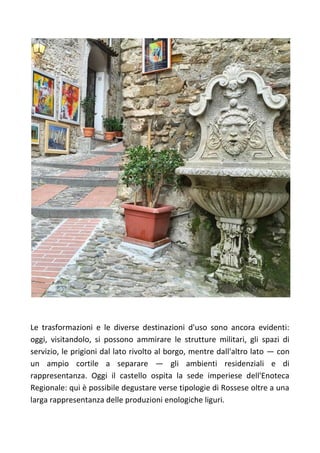 Le trasformazioni e le diverse destinazioni d'uso sono ancora evidenti:
oggi, visitandolo, si possono ammirare le strutture militari, gli spazi di
servizio, le prigioni dal lato rivolto al borgo, mentre dall'altro lato — con
un ampio cortile a separare — gli ambienti residenziali e di
rappresentanza. Oggi il castello ospita la sede imperiese dell'Enoteca
Regionale: qui è possibile degustare verse tipologie di Rossese oltre a una
larga rappresentanza delle produzioni enologiche liguri.
 