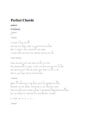 Perfect Chords
version 1
by Ed Sheeran
[INTRO]
G
[VERSE]
G Em
I found a love for me
C D
Darling just dive right in, and follow my lead
G Em
Well I found a girl beautiful and sweet
C D
I never knew you were the someone waiting for me
[PRE-CHORUS]
G
Cause we were just kids when we fell in love
Em C G D
Not knowing what it was, I will not give you up this ti-ime
G Em
But darling just kiss me slow, your heart is all I own
C D
And in your eyes you’re holding mine
[CHORUS]
Em C G D Em
Baby, I’m dancing in the dark, with you between my arms
C G D Em
Barefoot on the grass, listening to our favorite song
C G D Em
When you said you looked a mess, I whispered underneath my breath
C G D G
But you heard it, darling you look perfect tonight
G D/F# Em D C - D -
[VERSE]
 