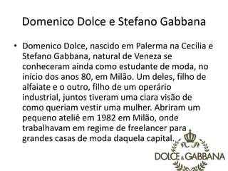 Domenico Dolce e Stefano Gabbana
• Domenico Dolce, nascido em Palerma na Cecília e
Stefano Gabbana, natural de Veneza se
conheceram ainda como estudante de moda, no
início dos anos 80, em Milão. Um deles, filho de
alfaiate e o outro, filho de um operário
industrial, juntos tiveram uma clara visão de
como queriam vestir uma mulher. Abriram um
pequeno ateliê em 1982 em Milão, onde
trabalhavam em regime de freelancer para
grandes casas de moda daquela capital.
 