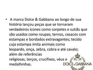 • A marca Dolce & Gabbana ao longo de sua
história lançou peças que se tornaram
verdadeiros ícones como corpetes e sutiãs que
são usados como roupas; ternos, casacos com
estampas e bordados extravagantes; tecido
cuja estampa imita animais como
leopardo, onça, zebra, cobra e até cavalo;
além de referências
religiosas, terços, crucifixos, véus e
medalhinhas.
 