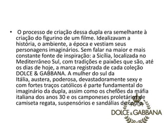 • O processo de criação dessa dupla era semelhante à
criação do figurino de um filme. Idealizavam a
história, o ambiente, a época e vestiam seus
personagens imaginários. Sem falar na maior e mais
constante fonte de inspiração: a Sicília, localizada no
Mediterrâneo Sul, com tradições e paixões que são, até
os dias de hoje, a marca registrada de cada coleção
DOLCE & GABBANA. A mulher do sul da
Itália, austera, poderosa, devastadoramente sexy e
com fortes traços católicos é parte fundamental do
imaginário da dupla, assim como os chefões da máfia
italiana dos anos 30 e os camponeses proletários de
camiseta regata, suspensórios e sandálias de couro.
 