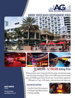 UNIQUE SOUTH BEACH ENTERTAINMENT VENUE




                                        $9,900,000 - $7,700,000 Asking Price
                            Offering includes active restaurant/club/live stage entertainment venue
                             and real estate consisting of 3 floors and 25,000 square feet of interior
                           space and 10,000 square feet of terrace area. Current indoor capacity for
                               1,200 guests in 7 bars, 4 VIP rooms, restaurant space and stage area.

                            LOCATION DESCRIPTION:
ALEX GARCIA
Principal                   • Excellent Ocean Drive exposure
305.987.5310 Mobile         • Privileged South Beach location
agarcia@agreservices.com    • Parking available
 