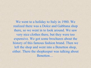 We went to a holiday to Italy in 1980. We realized there was a Dolce and Gabbana shop there, so we went in to look around. We saw very nice clothes there, but they were too expensive. We got some brochures about the history of this famous fashion brand. Then we left the shop and went into a Benetton shop, either. There the shopkeeper was talking about Benetton…   