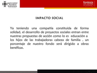 IMPACTO SOCIAL


Ya teniendo una compañía constituida de forma
solidad, el desarrollo de proyectos sociales entran entre
nuestras propuestas de acción como lo es educación a
los hijos de las trabajadoras cabeza de familia , un
porcentaje de nuestro fondo será dirigido a obras
benéficas.
 