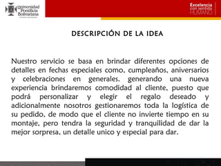 DESCRIPCIÓN DE LA IDEA



Nuestro servicio se basa en brindar diferentes opciones de
detalles en fechas especiales como, cumpleaños, aniversarios
y celebraciones en generales. generando una nueva
experiencia brindaremos comodidad al cliente, puesto que
podrá personalizar y elegir el regalo deseado y
adicionalmente nosotros gestionaremos toda la logística de
su pedido, de modo que el cliente no invierte tiempo en su
montaje, pero tendra la seguridad y tranquilidad de dar la
mejor sorpresa, un detalle unico y especial para dar.
 