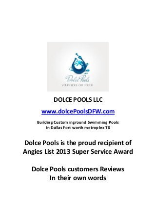 DOLCE POOLS LLC
www.dolcePoolsDFW.com
Building Custom inground Swimming Pools
In Dallas Fort worth metroplex TX

Dolce Pools is the proud recipient of
Angies List 2013 Super Service Award
Dolce Pools customers Reviews
In their own words

 