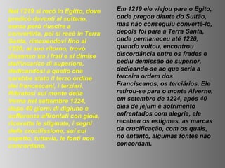Nel 1219 si recò in Egitto, dove    Em 1219 ele viajou para o Egito,
predicò davanti al sultano,         onde pregou diante do Sultão,
senza però riuscire a               mas não conseguiu convertê-lo,
convertirlo, poi si recò in Terra   depois foi para a Terra Santa,
Santa, rimanendovi fino al          onde permaneceu até 1220,
1220; al suo ritorno, trovò         quando voltou, encontrou
dissenso tra i frati e si dimise    discordância entre os frades e
dall'incarico di superiore,         pediu demissão de superior,
dedicandosi a quello che            dedicando-se ao que seria a
sarebbe stato il terzo ordine       terceira ordem dos
dei francescani, i terziari.        Franciscanos, os terciários. Ele
Ritiratosi sul monte della          retirou-se para o monte Alverne,
Verna nel settembre 1224,           em setembro de 1224, após 40
dopo 40 giorni di digiuno e         dias de jejum e sofrimento
sofferenza affrontati con gioia,    enfrentados com alegria, ele
ricevette le stigmate, i segni      recebeu os estigmas, as marcas
della crocifissione, sul cui        da crucificação, com os quais,
aspetto, tuttavia, le fonti non     no entanto, algumas fontes não
concordano.                         concordam.
 