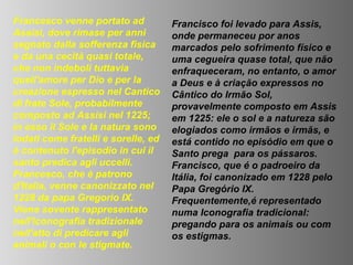 Francesco venne portato ad           Francisco foi levado para Assis,
Assisi, dove rimase per anni         onde permaneceu por anos
segnato dalla sofferenza fisica      marcados pelo sofrimento físico e
e da una cecità quasi totale,        uma cegueira quase total, que não
che non indebolì tuttavia            enfraqueceram, no entanto, o amor
quell'amore per Dio e per la         a Deus e à criação expressos no
creazione espresso nel Cantico       Cântico do Irmão Sol,
di frate Sole, probabilmente         provavelmente composto em Assis
composto ad Assisi nel 1225;         em 1225: ele o sol e a natureza são
in esso il Sole e la natura sono     elogiados como irmãos e irmãs, e
lodati come fratelli e sorelle, ed   está contido no episódio em que o
è contenuto l'episodio in cui il     Santo prega para os pássaros.
santo predica agli uccelli.          Francisco, que é o padroeiro da
Francesco, che è patrono             Itália, foi canonizado em 1228 pelo
d'Italia, venne canonizzato nel      Papa Gregório IX.
1228 da papa Gregorio IX.            Frequentemente,é representado
Viene sovente rappresentato          numa Iconografia tradicional:
nell'iconografia tradizionale        pregando para os animais ou com
nell'atto di predicare agli          os estigmas.
animali o con le stigmate.
 