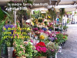 la madre Terra, con frutti,
   prati e fiori,




a mãe Terra,
com frutos,
erva e flores,
 