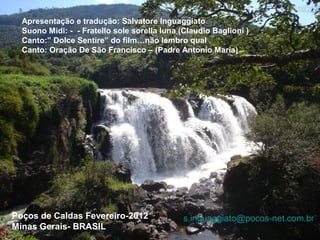 Apresentação e tradução: Salvatore Inguaggiato
  Suono Midi: - - Fratello sole sorella luna (Claudio Baglioni )
  Canto:” Dolce Sentire” do film…não lembro qual
  Canto: Oração De São Francisco – (Padre Antonio Maria)




Poços de Caldas Fevereiro-2012                s.inguaggiato@pocos-net.com.br
Minas Gerais- BRASIL
 