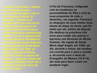 Il padre di Francesco, adirato     O Pai de Francisco, indignado
per i mutamenti nella              com as mudanças na
personalità del figlio e per le    personalidade do filho e com as
sue cospicue offerte, lo           suas propostas de vida, o
diseredò; Francesco si             deserdou; em seguida, Francisco
spogliò allora dei suoi ricchi     se despojou de suas vestes ricas,
abiti dinanzi al vescovo di        diante do bispo de Assis, que foi
Assisi, eletto da Francesco        eleito por ele, árbitro da disputa.
arbitro della loro controversia.   Ele dedicou os próximos três
Dedicò i tre anni seguenti alla    anos para cuidar dos pobres e
cura dei poveri e dei lebbrosi     leprosos nas florestas do Monte
nei boschi del monte Subasio.      Subasio. Na capela de Santa
Nella cappella di Santa Maria      Maria degli Angeli, em 1208, um
degli Angeli, nel 1208, un         dia, durante a missa, ele recebeu
giorno, durante la Messa,          um convite para ir para o mundo
ricevette l'invito a uscire nel    e, de acordo com o texto do
mondo e, secondo il testo del      Evangelho de Mateus (10:5-14),
Vangelo di Matteo (10:5-14), a     dar tudo para fazer o bem em
privarsi di tutto per fare del     qualquer lugar.
bene ovunque.
 