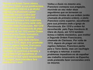 Tornato ad Assisi l'anno stesso,        Voltou a Assis no mesmo ano,
Francesco iniziò la sua predicazione,   Francisco começou sua pregação,
raggruppando intorno a sé dodici        reunindo ao seu redor doze
seguaci che divennero i primi           seguidores que se tornaram os
confratelli del suo ordine (poi         primeiros irmãos da sua ordem (então
denominato primo ordine) ed             chamada de primeira ordem), e eleito
elessero Francesco loro superiore,      Francisco como superior, escolhendo
scegliendo la loro prima sede nella     para sua primeira sede a igreja de
chiesetta della Porziuncola. Nel 1210   Porciúncula. Em 1210 a ordem foi
l'ordine venne riconosciuto da papa     reconhecida pelo Papa Inocêncio III.
Innocenzo III; nel 1212 anche Chiara    Clara de Assis, em 1212 também
d'Assisi prese l'abito monastico,       tomou o hábito monástico, que institui
istituendo il secondo ordine            a Segunda Ordem Franciscana,
francescano, detto delle clarisse.      chamada de Clarissas. Por volta de
Intorno al 1212, dopo aver predicato    1212, depois de pregar em várias
in varie regioni italiane, Francesco    regiões italianas, Francisco partiu
partì per la Terra Santa, ma un         para a Terra Santa, mas um naufrágio
naufragio lo costrinse a tornare, e     o obrigou a retornar, e outros
altri problemi gli impedirono di        problemas impediram-no de espalhar
diffondere la sua opera missionaria     seu trabalho missionário na Espanha,
in Spagna, dove intendeva fare          onde pretendia fazer conversões entre
proseliti tra i mori.                   os mouros.
 