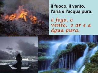 il fuoco, il vento,
l'aria e l'acqua pura.
o fogo, o
vento, o ar e a
água pura.
 