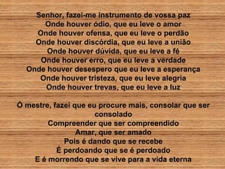 Senhor, fazei-me instrumento de vossa paz
Onde houver ódio, que eu leve o amor
Onde houver ofensa, que eu leve o perdão
Onde houver discórdia, que eu leve a união
Onde houver dúvida, que eu leve a fé
Onde houver erro, que eu leve a verdade
Onde houver desespero que eu leve a esperança
Onde houver tristeza, que eu leve alegria
Onde houver trevas, que eu leve a luz
Ó mestre, fazei que eu procure mais, consolar que ser
consolado
Compreender que ser compreendido
Amar, que ser amado
Pois é dando que se recebe
É perdoando que se é perdoado
E é morrendo que se vive para a vida eterna
 