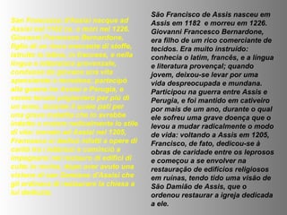 San Francesco d'Assisi nacque ad
Assisi nel 1182 ca. e morì nel 1226.
Giovanni Francesco Bernardone,
figlio di un ricco mercante di stoffe,
istruito in latino, in francese, e nella
lingua e letteratura provenzale,
condusse da giovane una vita
spensierata e mondana; partecipò
alla guerra tra Assisi e Perugia, e
venne tenuto prigioniero per più di
un anno, durante il quale patì per
una grave malattia che lo avrebbe
indotto a mutare radicalmente lo stile
di vita: tornato ad Assisi nel 1205,
Francesco si dedicò infatti a opere di
carità tra i lebbrosi e cominciò a
impegnarsi nel restauro di edifici di
culto in rovina, dopo aver avuto una
visione di san Damiano d'Assisi che
gli ordinava di restaurare la chiesa a
lui dedicata.
São Francisco de Assis nasceu em
Assis em 1182 e morreu em 1226.
Giovanni Francesco Bernardone,
era filho de um rico comerciante de
tecidos. Era muito instruído:
conhecia o latim, francês, e a língua
e literatura provençal; quando
jovem, deixou-se levar por uma
vida despreocupada e mundana.
Participou na guerra entre Assis e
Perugia, e foi mantido em cativeiro
por mais de um ano, durante o qual
ele sofreu uma grave doença que o
levou a mudar radicalmente o modo
de vida: voltando a Assis em 1205,
Francisco, de fato, dedicou-se à
obras de caridade entre os leprosos
e começou a se envolver na
restauração de edifícios religiosos
em ruínas, tendo tido uma visão de
São Damião de Assis, que o
ordenou restaurar a igreja dedicada
a ele.
 