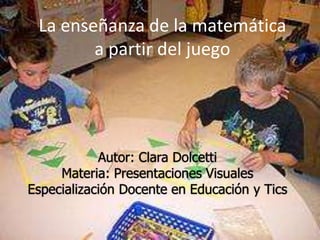 La enseñanza de la matemática
        a partir del juego




            Autor: Clara Dolcetti
     Materia: Presentaciones Visuales
Especialización Docente en Educación y Tics
 