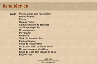N I S S I M
NISSIM.N@TECNISAVENDAS.COM.BR
(11) 9.9699-5679
ficha técnica
Lazer: Piscina adulto com raia de 25m
Piscina infantil
Fitness
Sala de Pilates
Sauna com área de descanso
Quadra poliesportiva
Churrasqueiras
Playground
Pet Place
Salão de festas adulto
Espaço Gourmet
Salão de festas infantil
Apoio para salão de festas infantil
Brinquedoteca com fraldário
Salão de jogos com espaço de apoio
Espaço Teen
 