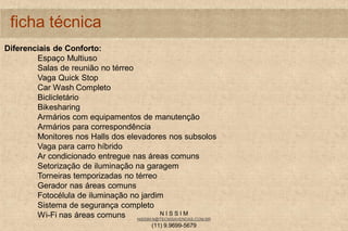 N I S S I M
NISSIM.N@TECNISAVENDAS.COM.BR
(11) 9.9699-5679
ficha técnica
Diferenciais de Conforto:
Espaço Multiuso
Salas de reunião no térreo
Vaga Quick Stop
Car Wash Completo
Biclicletário
Bikesharing
Armários com equipamentos de manutenção
Armários para correspondência
Monitores nos Halls dos elevadores nos subsolos
Vaga para carro híbrido
Ar condicionado entregue nas áreas comuns
Setorização de iluminação na garagem
Torneiras temporizadas no térreo
Gerador nas áreas comuns
Fotocélula de iluminação no jardim
Sistema de segurança completo
Wi-Fi nas áreas comuns
 