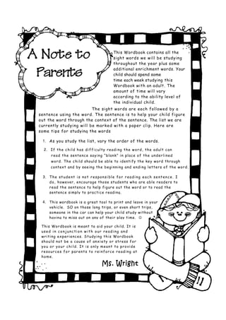 A Note to                                              This Wordbook contains all the
                                                       sight words we will be studying
                                                       throughout the year plus some

 Parents                                               additional enrichment words. Your
                                                       child should spend some
                                                       time each week studying this
                                                       Wordbook with an adult. The
                                                       amount of time will vary
                                                       according to the ability level of
                                                       the individual child.
                          The si ght words are each followed by a
 sentence using the word. The sentence i s to help your child figure
 out the word through the context of the sentence. The list we are
 currently studying will be marked with a paper clip. Here are
 some tips for studying the words

  1. As you study the list, vary the order of the words.
   2. If th e c hi ld h as di f fi c ul ty r e ad i ng t h e w o r d, th e ad ul t c an
        r ead th e sentenc e sayi ng “ b lan k” i n plac e o f th e u nd er li ned
        w or d. T h e c hi ld should be able to identify the key word through
        context and by seeing th e b egi nni ng and endi ng letter s o f th e wor d.

  3. T h e s t u d e n t i s n o t r e s p o n s i b l e f o r r e a d i n g e a c h s e n t e n c e . I
     d o , however, encourag e tho se students who are able readers to
     read th e sentence to help figure out the word or to read the
     sentence simply to practice reading.

  4. This wordbook is a great tool to print and leave in your
       vehicle. SO on those long trips, or even short trips,
       someone in the car can help your child study without
       having to miss out on any of their play time. 

  This Wordbook is meant to aid your child. It is
  used in conjunction with our reading and
  wri ti ng experi enc es. S tudyi ng thi s Wordbook
  sh ou ld not be a caus e o f anxi ety o r str ess for
  yo u o r y o u r c hi l d. I t i s o nl y m ea nt t o p r o vi d e
  r e so u r c e s fo r p ar en t s t o r ei n f or c e r e ad i ng at
  h o m e.

                                              Ms. Wright
 