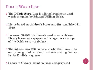 DOLCH WORD LIST










The Dolch Word List is a list of frequently used
words compiled by Edward William Dolch.

List is based on children's books and first published in
1948.
Between 50-75% of all words used in schoolbooks,
library books, newspapers, and magazines are a part
of the Dolch word vocabulary.
The list contains 220 "service words" that have to be
easily recognized in order to achieve reading fluency
in the English language.
Separate 95-word list of nouns is also prepared

2

 