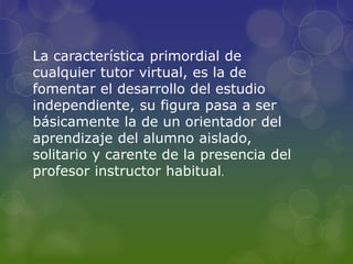 La característica primordial de
cualquier tutor virtual, es la de
fomentar el desarrollo del estudio
independiente, su figura pasa a ser
básicamente la de un orientador del
aprendizaje del alumno aislado,
solitario y carente de la presencia del
profesor instructor habitual.
 