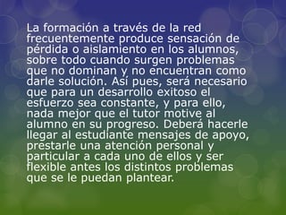 La formación a través de la red
frecuentemente produce sensación de
pérdida o aislamiento en los alumnos,
sobre todo cuando surgen problemas
que no dominan y no encuentran como
darle solución. Así pues, será necesario
que para un desarrollo exitoso el
esfuerzo sea constante, y para ello,
nada mejor que el tutor motive al
alumno en su progreso. Deberá hacerle
llegar al estudiante mensajes de apoyo,
prestarle una atención personal y
particular a cada uno de ellos y ser
flexible antes los distintos problemas
que se le puedan plantear.
 