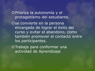 Prioriza la autonomía y el
protagonismo del estudiante.
se convierte en la persona
encargada de lograr el éxito del
curso y evitar el abandono, como
también promover el contacto entre
los participantes.
Trabaja para conformar una
actividad de Aprendizaje
 