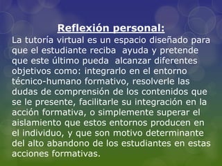 Reflexión personal:
La tutoría virtual es un espacio diseñado para
que el estudiante reciba ayuda y pretende
que este último pueda alcanzar diferentes
objetivos como: integrarlo en el entorno
técnico-humano formativo, resolverle las
dudas de comprensión de los contenidos que
se le presente, facilitarle su integración en la
acción formativa, o simplemente superar el
aislamiento que estos entornos producen en
el individuo, y que son motivo determinante
del alto abandono de los estudiantes en estas
acciones formativas.
 