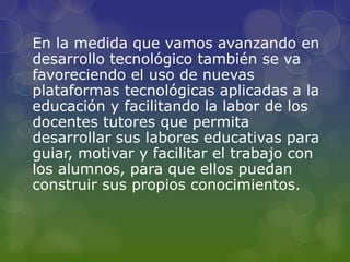 En la medida que vamos avanzando en
desarrollo tecnológico también se va
favoreciendo el uso de nuevas
plataformas tecnológicas aplicadas a la
educación y facilitando la labor de los
docentes tutores que permita
desarrollar sus labores educativas para
guiar, motivar y facilitar el trabajo con
los alumnos, para que ellos puedan
construir sus propios conocimientos.
 