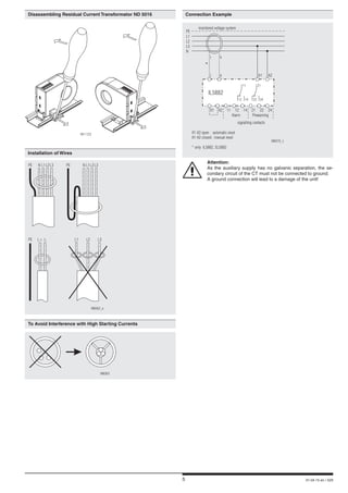 5 01.04.15 en / 529
	 Installation of Wires
PE
PE
PEN NL1
L+
L1
L1
L2
L-
L2
L2
L3 L3
L3
M8362_a
	 To Avoid Interference with High Starting Currents
M8363
	 Connection Example
	Attention:	
	 As the auxiliary supply has no galvanic separation, the se-
condary circuit of the CT must not be connected to ground.
	 A ground connection will lead to a damage of the unit!
	 Disassembling Residual Current Transformator ND 5016
M11123
PE
L1
L2
L3
N
i k
X1 X2 11 12 14 21 22 24
A1 A2
IL5882
i k
X1-X2 open : automatic reset
X1-X2 closed : manual reset
* only IL5882, SL5882
Alarm
signalling contacts
Prewarning
11 21
M8370_c
12 14 2422
monitored voltage system
*
 