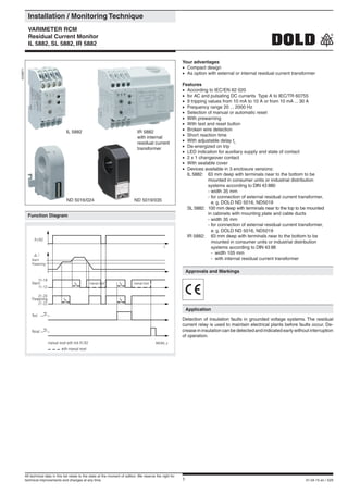 1 01.04.15 en / 529
	 Installation / Monitoring Technique
	 VARIMETER RCM
	 Residual Current Monitor
	 IL 5882, SL 5882, IR 5882
Your advantages
•	 Compact design
•	 As option with external or internal residual current transformer
Features
•	 According to IEC/EN 62 020
•	 for AC and pulsating DC currants Type A to IEC/TR 60755
•	 9 tripping values from 10 mA to 10 A or from 10 mA ... 30 A
•	 Frequency range 20 ... 2000 Hz
•	 Selection of manual or automatic reset
•	 With prewarning
•	 With test and reset button
•	 Broken wire detection
•	 Short reaction time
•	 With adjustable delay tv
•	 De-energized on trip
•	 LED indication for auxiliary supply and state of contact
•	 2 x 1 changeover contact
•	 With sealable cover
•	 Devices available in 3 enclosure versions:
	 IL 5882:	 63 mm deep with terminals near to the bottom to be 		
			 mounted in consumer units or industrial distribution 		
			 systems according to DIN 43 880
			 -	width 35 mm
			 -	for connection of external residual current transformer,
				 e. g. DOLD ND 5016, ND5019
	 SL 5882:	 100 mm deep with terminals near to the top to be mounted 		
			 in cabinets with mounting plate and cable ducts
			 -	width 35 mm
			 -	for connection of external residual current transformer,
				 e. g. DOLD ND 5016, ND5019
	 IR 5882:	 63 mm deep with terminals near to the bottom to be 		
			 mounted in consumer units or industrial distribution 		
			 systems according to DIN 43 88
			 -	 width 105 mm
			 -	 with internal residual current transformer
0239971
	 Approvals and Markings
	 Application
Detection of insulation faults in grounded voltage systems. The residual
current relay is used to maintain electrical plants before faults occur. De-
crease in insulation can be detected and indicated early without interruption
of operation.
	 Function Diagram
M8368_a
A1/A2
t
Alarm
Prewarning
i
Alarm
Prewarning
11-12
21-22
Test
Reset
manual reset with link X1/X2
with manual reset
11-14
21-24
11-14
tv tv
tv
manual reset manual reset
tv
ND 5016/024 ND 5019/035
IR 5882
with internal
residual current
transformer
IL 5882
All technical data in this list relate to the state at the moment of edition. We reserve the right for
technical improvements and changes at any time.
 