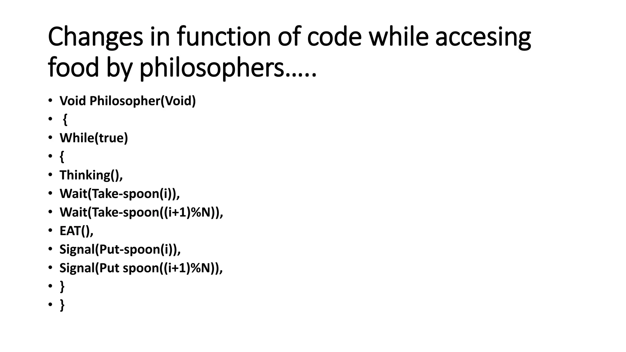Changes in function of code while accesing
food by philosophers…..
• Void Philosopher(Void)
• {
• While(true)
• {
• Thinking(),
• Wait(Take-spoon(i)),
• Wait(Take-spoon((i+1)%N)),
• EAT(),
• Signal(Put-spoon(i)),
• Signal(Put spoon((i+1)%N)),
• }
• }
 