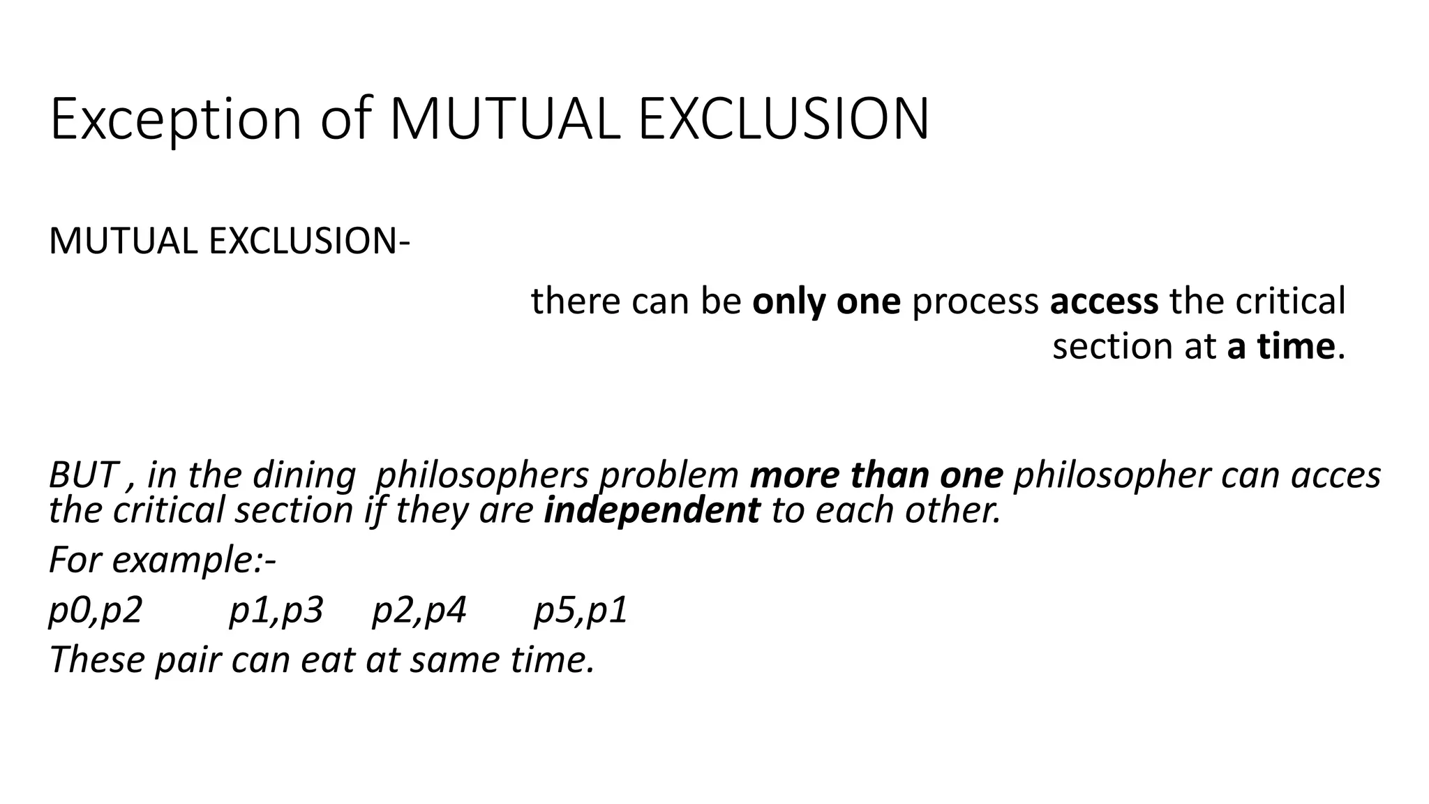 Exception of MUTUAL EXCLUSION
MUTUAL EXCLUSION-
there can be only one process access the critical
section at a time.
BUT , in the dining philosophers problem more than one philosopher can acces
the critical section if they are independent to each other.
For example:-
p0,p2 p1,p3 p2,p4 p5,p1
These pair can eat at same time.
 