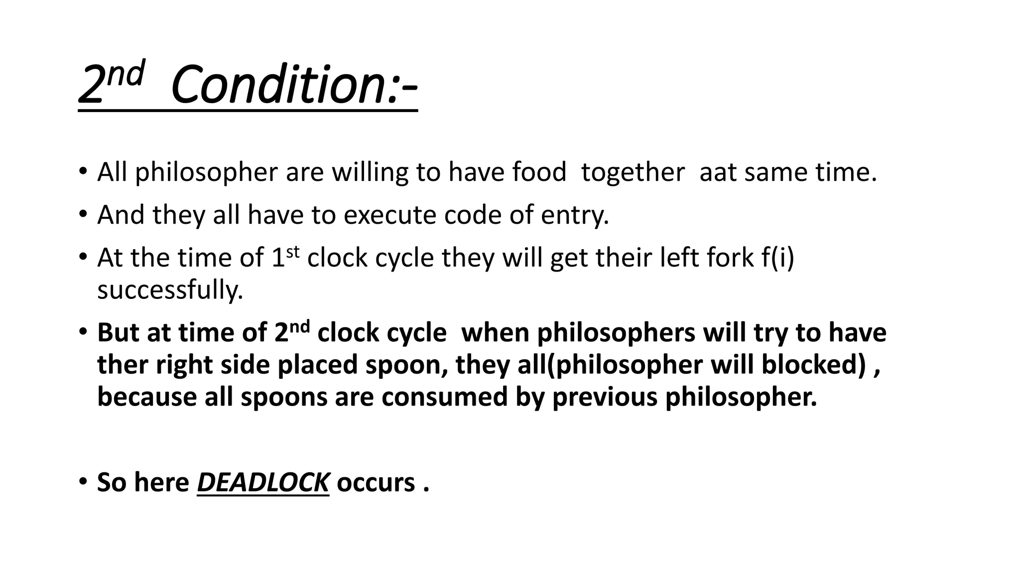 2nd Condition:-
• All philosopher are willing to have food together aat same time.
• And they all have to execute code of entry.
• At the time of 1st clock cycle they will get their left fork f(i)
successfully.
• But at time of 2nd clock cycle when philosophers will try to have
ther right side placed spoon, they all(philosopher will blocked) ,
because all spoons are consumed by previous philosopher.
• So here DEADLOCK occurs .
 