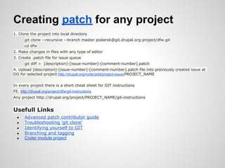 Creating patch for any project
1. Clone the project into local directory
       git clone --recursive --branch master podarok@git.drupal.org:project/dfw.git
       cd dfw
2. Make changes in files with any type of editor
3. Create .patch file for issue queue
       git diff > [description]-[issue-number]-[comment-number].patch
4. Upload [description]-[issue-number]-[comment-number].patch file into previously created issue at
DO for selected project http://drupal.org/node/add/project-issue/PROJECT_NAME


In every project there is a short cheat sheet for GIT instructions
FE. http://drupal.org/project/dfw/git-instructions
Any project http://drupal.org/project/PROJECT_NAME/git-instructions


Usefull Links
  ●    Advanced patch contributor guide
  ●    Troubleshooting 'git clone'
  ●    Identifying yourself to GIT
  ●    Branching and tagging
  ●    Coder module project
 