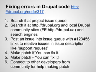 Fixing errors in Drupal code http:
//drupal.org/node/317

1. Search it at project issue queue
2. Search it at http://drupal.org and local Drupal
   community sites (FE http://drupal.ua) and
   search engines
3. Post an issue into issue queue with #123456
   links to relative issues in issue description
   like "support request"
4. Make patch if You can fix it.
5. Make patch - You can fix it!
6. Connect to other developers from
   community for help making patch
 